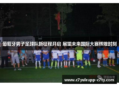 葡萄牙男子足球队新征程开启 展望未来国际大赛辉煌时刻