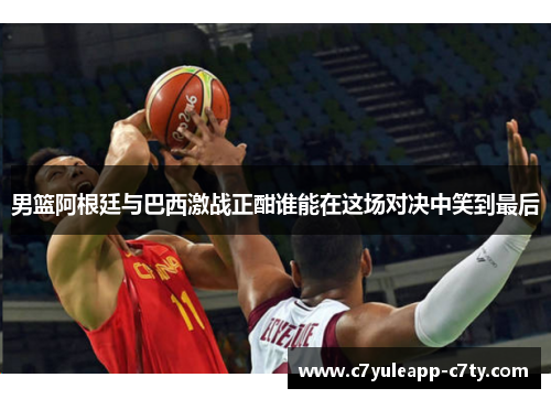 男篮阿根廷与巴西激战正酣谁能在这场对决中笑到最后